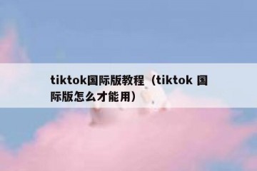 tiktok国际版教程（tiktok 国际版怎么才能用）