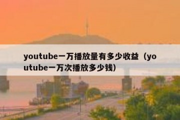 youtube一万播放量有多少收益（youtube一万次播放多少钱）