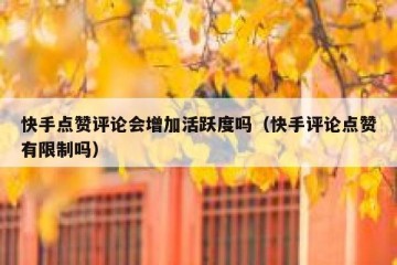 快手点赞评论会增加活跃度吗（快手评论点赞有限制吗）