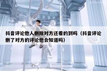 抖音评论他人删除对方还看的到吗（抖音评论删了对方的评论他会知道吗）
