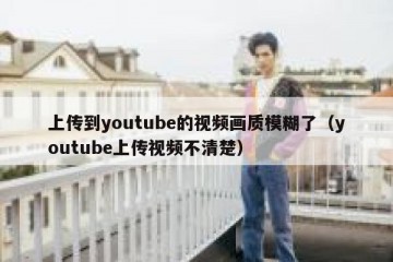 上传到youtube的视频画质模糊了（youtube上传视频不清楚）