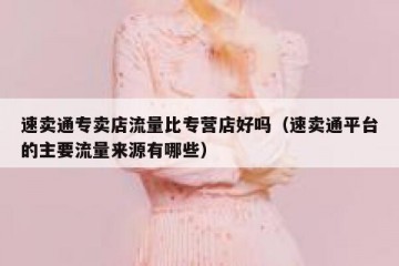 速卖通专卖店流量比专营店好吗（速卖通平台的主要流量来源有哪些）