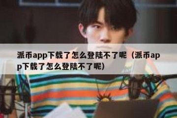 派币app下载了怎么登陆不了呢（派币app下载了怎么登陆不了呢）