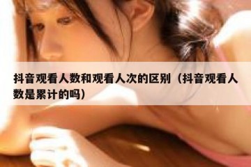 抖音观看人数和观看人次的区别（抖音观看人数是累计的吗）