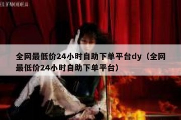 全网最低价24小时自助下单平台dy（全网最低价24小时自助下单平台）