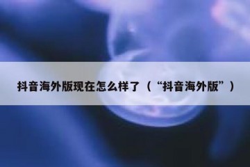 抖音海外版现在怎么样了（“抖音海外版”）