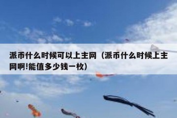 派币什么时候可以上主网（派币什么时候上主网啊!能值多少钱一枚）