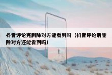 抖音评论完删除对方能看到吗（抖音评论后删除对方还能看到吗）