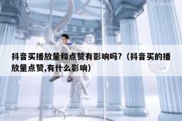 抖音买播放量和点赞有影响吗?（抖音买的播放量点赞,有什么影响）