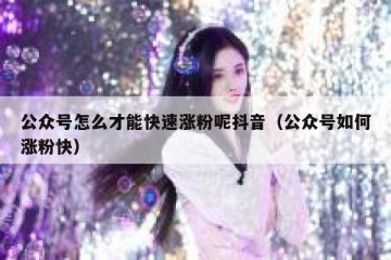 公众号怎么才能快速涨粉呢抖音（公众号如何涨粉快）