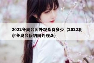 2022冬奥会国外观众有多少（2022北京冬奥会接纳国外观众）