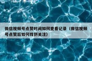 微信视频号点赞时间如何查看记录（微信视频号点赞后如何找到关注）