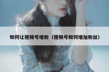 如何让视频号增粉（视频号如何增加粉丝）