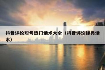 抖音评论短句热门话术大全（抖音评论经典话术）