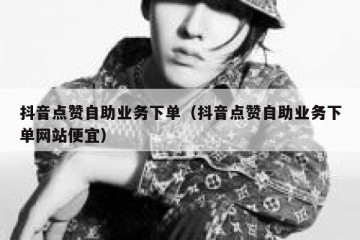 抖音点赞自助业务下单（抖音点赞自助业务下单网站便宜）