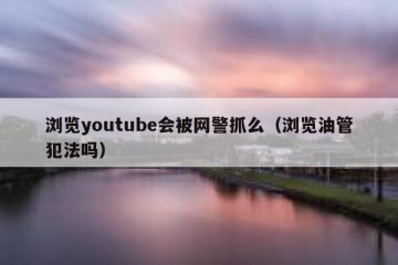 浏览youtube会被网警抓么（浏览油管犯法吗）