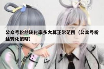 公众号粉丝转化率多大算正常范围（公众号粉丝转化策略）