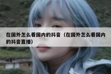 在国外怎么看国内的抖音（在国外怎么看国内的抖音直播）