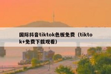 国际抖音tiktok色板免费（tiktok+免费下载观看）