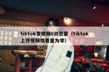 tiktok发视频0浏览量（tiktok上传视频观看量为零）