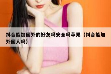 抖音能加国外的好友吗安全吗苹果（抖音能加外国人吗）