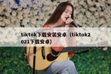 tiktok下载安装安卓（tiktok2021下载安卓）