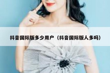 抖音国际版多少用户（抖音国际版人多吗）