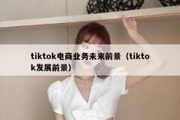 tiktok电商业务未来前景（tiktok发展前景）