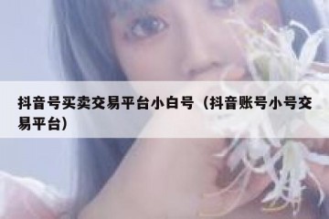 抖音号买卖交易平台小白号（抖音账号小号交易平台）