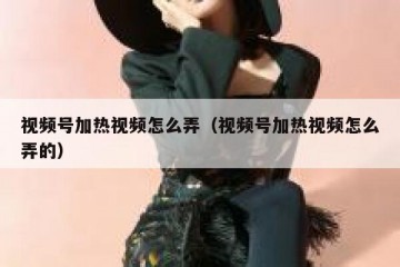 视频号加热视频怎么弄（视频号加热视频怎么弄的）