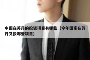 中国在苏丹的投资项目有哪些（今年国家在苏丹又投哪些项目）