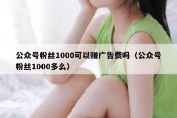 公众号粉丝1000可以赚广告费吗（公众号粉丝1000多么）