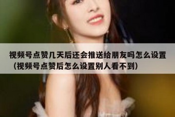 视频号点赞几天后还会推送给朋友吗怎么设置（视频号点赞后怎么设置别人看不到）