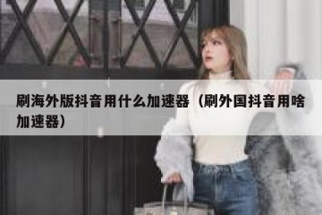 刷海外版抖音用什么加速器（刷外国抖音用啥加速器）