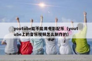 youtube能不能用电影配乐（youtube上的音乐视频怎么制作的）