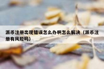 派币注册出现错误怎么办啊怎么解决（派币注册有风险吗）