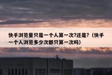 快手浏览量只是一个人算一次?还是?（快手一个人浏览多少次都只算一次吗）