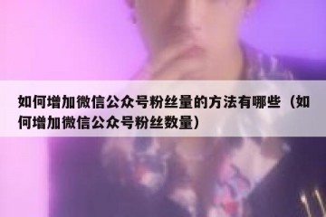 如何增加微信公众号粉丝量的方法有哪些（如何增加微信公众号粉丝数量）