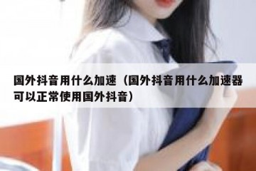 国外抖音用什么加速（国外抖音用什么加速器可以正常使用国外抖音）