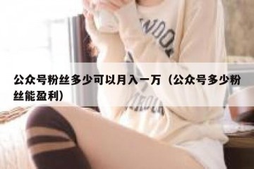 公众号粉丝多少可以月入一万（公众号多少粉丝能盈利）