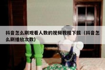 抖音怎么刷观看人数的视频教程下载（抖音怎么刷播放次数）