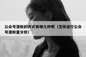 公众号涨粉的方式有哪几种呢（怎样进行公众号涨粉量分析）