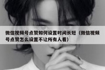 微信视频号点赞如何设置时间长短（微信视频号点赞怎么设置不让所有人看）