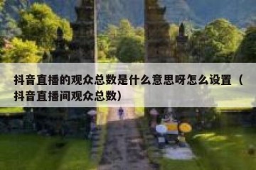 抖音直播的观众总数是什么意思呀怎么设置（抖音直播间观众总数）