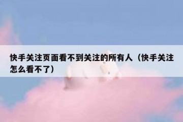 快手关注页面看不到关注的所有人（快手关注怎么看不了）