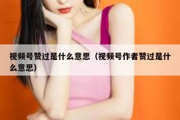 视频号赞过是什么意思（视频号作者赞过是什么意思）