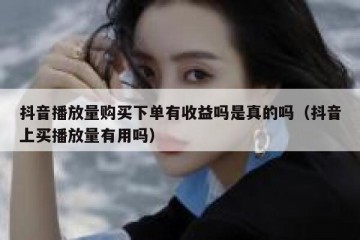 抖音播放量购买下单有收益吗是真的吗（抖音上买播放量有用吗）
