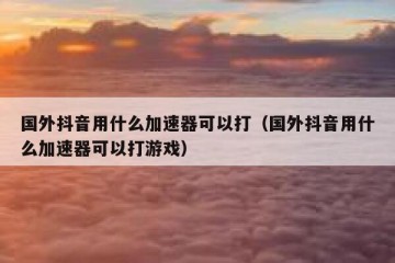 国外抖音用什么加速器可以打（国外抖音用什么加速器可以打游戏）