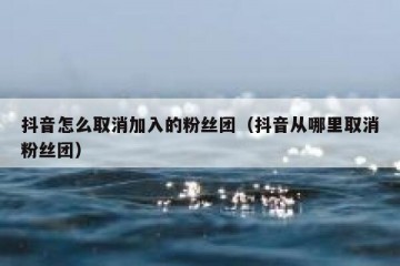 抖音怎么取消加入的粉丝团（抖音从哪里取消粉丝团）