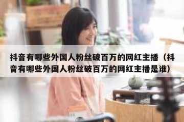 抖音有哪些外国人粉丝破百万的网红主播（抖音有哪些外国人粉丝破百万的网红主播是谁）